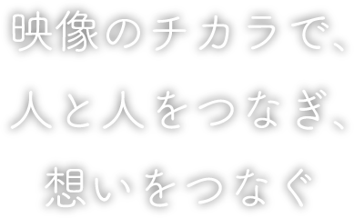映像のチカラで、人と人をつなぎ、想いをつなぐ